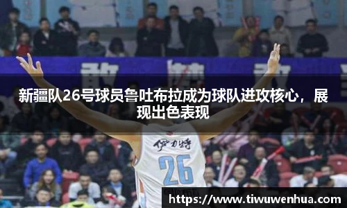 新疆队26号球员鲁吐布拉成为球队进攻核心，展现出色表现