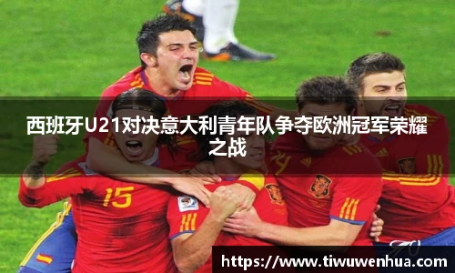 西班牙U21对决意大利青年队争夺欧洲冠军荣耀之战