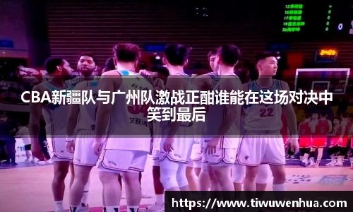 CBA新疆队与广州队激战正酣谁能在这场对决中笑到最后