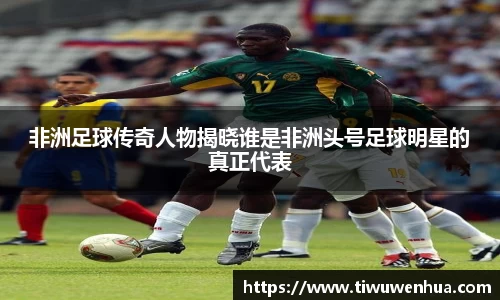 非洲足球传奇人物揭晓谁是非洲头号足球明星的真正代表