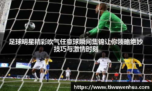 足球明星精彩吹气任意球瞬间集锦让你领略绝妙技巧与激情时刻